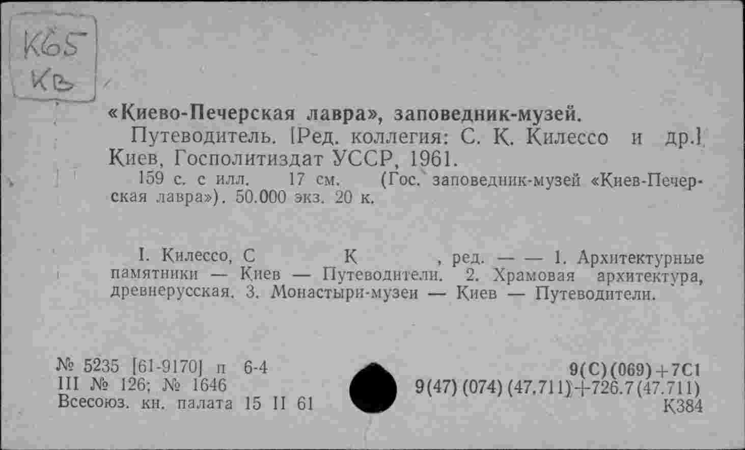 ﻿Кб s
Кіь j
«Киево-Печерская лавра», заповедник-музей.
Путеводитель. [Ред. коллегия: С. К. Килессо и др.] Киев, Госполитиздат УССР, 1961.
159 с. с илл. 17 см. (Гос. заповедник-музей «Киев-Печер-ская лавра»), 50.000 экз. 20 к.
I. Килессо, С	К	, ред.-----1. Архитектурные
памятники — Киев — Путеводители. 2. Храмовая архитектура, древнерусская. 3. Монастыри-музеи — Киев — Путеводители.
№ 5235 [61-9170] п 6-4	9(C) (069)+ 7С1
III № 126; № 1646	9(47) (074) (47.711J+726.7(47.711)
Всесоюз. кн. палата 15 II 61	К384